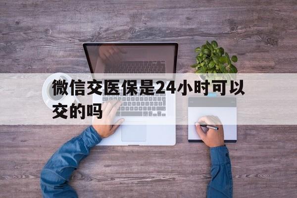长治最新微信交医保是24小时可以交的吗方法分析(最方便真实的长治微信上交医保多久到账方法)